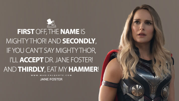 First off, the name is Mighty Thor! And secondly, if you can't say Mighty Thor, I'll accept Dr. Jane Foster! And thirdly, eat my hammer! - Jane Foster (Thor 4: Love and Thunder Quotes)