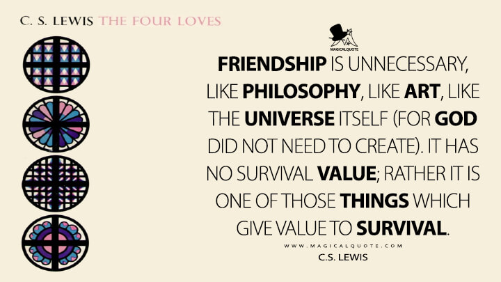 Friendship is unnecessary, like philosophy, like art, like the universe itself (for God did not need to create). It has no survival value; rather it is one of those things which give value to survival. - C.S. Lewis (The Four Loves Quotes)