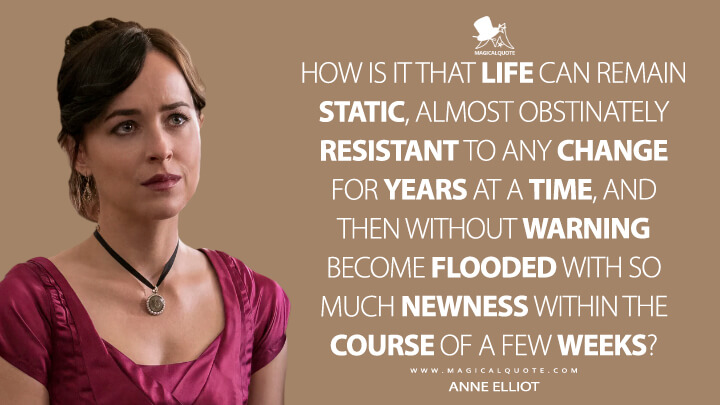 How is it that life can remain static, almost obstinately resistant to any change for years at a time, and then without warning become flooded with so much newness within the course of a few weeks? - Anne Elliot (Netflix's Persuasion 2022 Quotes)