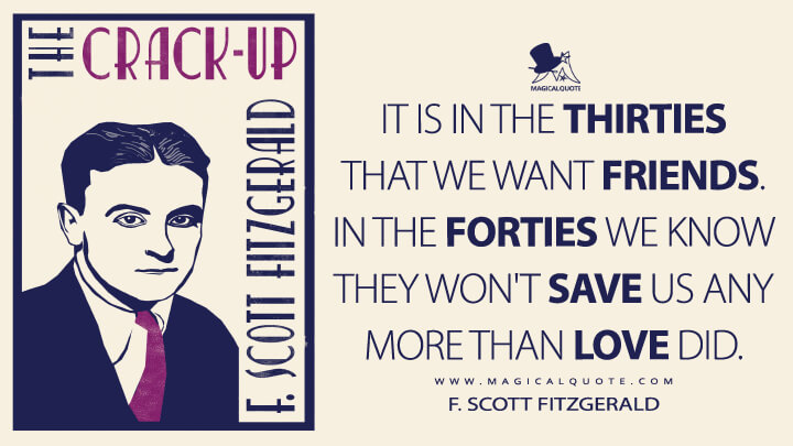 It is in the thirties that we want friends. In the forties we know they won't save us any more than love did. - F. Scott Fitzgerald (The Crack-Up Quotes)