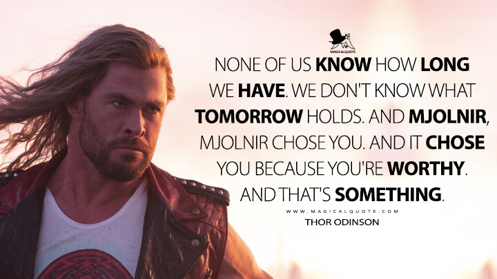 None of us know how long we have. We don't know what tomorrow holds. And Mjolnir, Mjolnir chose you. And it chose you because you're worthy. And that's something. - Thor Odinson (Thor 4: Love and Thunder Quotes)