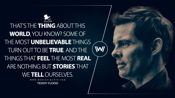 That's the thing about this world, you know? Some of the most unbelievable things turn out to be true. And the things that feel the most real are nothing but stories that we tell ourselves. - Teddy Flood (Westworld HBO Quotes)