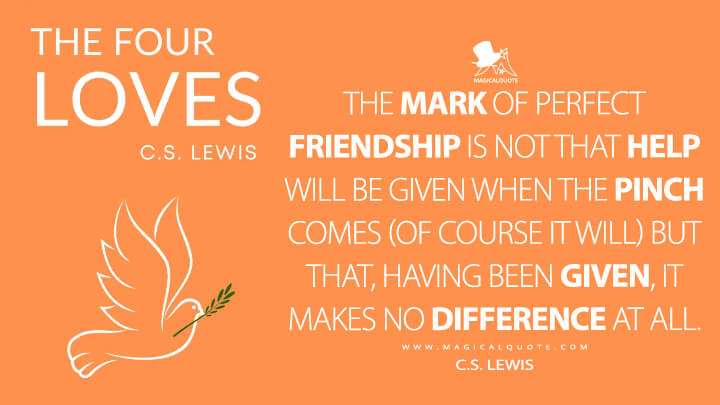 The mark of perfect Friendship is not that help will be given when the pinch comes (of course it will) but that, having been given, it makes no difference at all. - C.S. Lewis (The Four Loves Quotes)