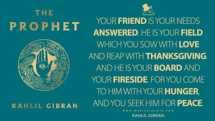 Your friend is your needs answered. He is your field which you sow with love and reap with thanksgiving. And he is your board and your fireside. For you come to him with your hunger, and you seek him for peace. - Kahlil Gibran (The Prophet Quotes)
