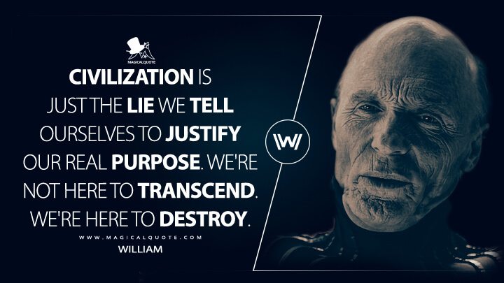 Civilization is just the lie we tell ourselves to justify our real purpose. We're not here to transcend. We're here to destroy. - William (Westworld Quotes)