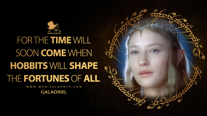 For the time will soon come when Hobbits will shape the fortunes of all. - Galadriel (The Lord of the Rings: The Fellowship of the Ring Quotes)