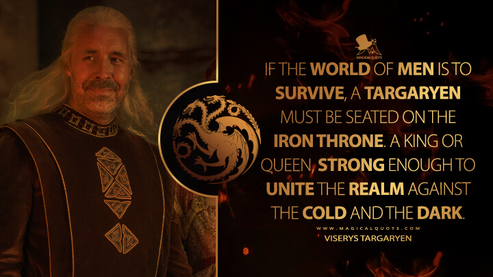 If the world of men is to survive, a Targaryen must be seated on the Iron Throne. A king or queen, strong enough to unite the realm against the cold and the dark. - Viserys Targaryen (House of the Dragon HBO Quotes)