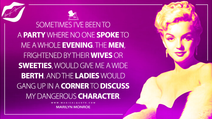 Sometimes I've been to a party where no one spoke to me a whole evening. The men, frightened by their wives or sweeties, would give me a wide berth. And the ladies would gang up in a corner to discuss my dangerous character. - Marilyn Monroe Quotes