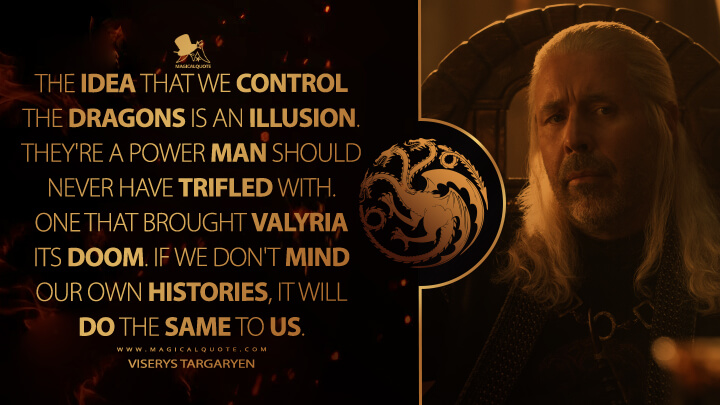 The idea that we control the dragons is an illusion. They're a power man should never have trifled with. One that brought Valyria its doom. If we don't mind our own histories, it will do the same to us. - Viserys Targaryen (House of the Dragon HBO Quotes)