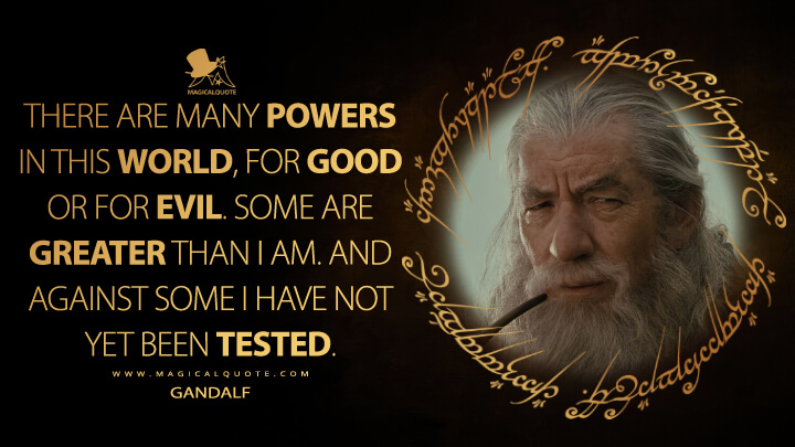 There are many powers in this world, for good or for evil. Some are greater than I am. And against some I have not yet been tested. - Gandalf (The Lord of the Rings: The Fellowship of the Ring Quotes)