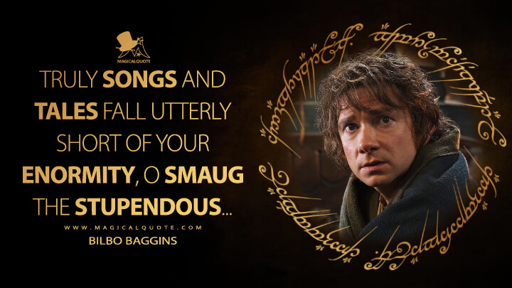 Truly songs and tales fall utterly short of your enormity, O Smaug the Stupendous... - Bilbo Baggins (The Hobbit: The Desolation of Smaug Quotes)