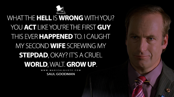 What the hell is wrong with you? You act like you're the first guy this ever happened to. I caught my second wife screwing my stepdad, okay? It's a cruel world, Walt. Grow up. - Saul Goodman (Breaking Bad Quotes)