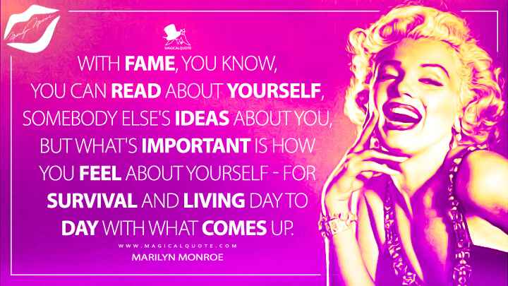 With fame, you know, you can read about yourself, somebody else's ideas about you, but what's important is how you feel about yourself - for survival and living day to day with what comes up. - Marilyn Monroe Quotes