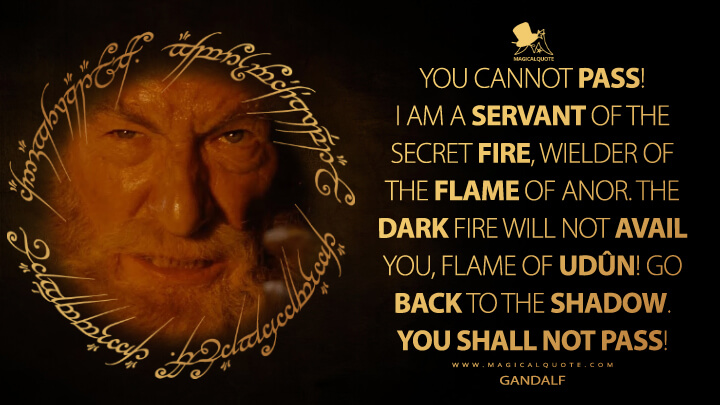 You cannot pass! I am a servant of the Secret Fire, wielder of the flame of Anor. The dark fire will not avail you, flame of Udûn! Go back to the Shadow. You shall not pass! - Gandalf (The Lord of the Rings: The Fellowship of the Ring Quotes)