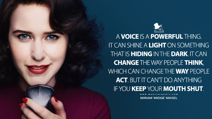 A voice is a powerful thing. It can shine a light on something that is hiding in the dark. It can change the way people think, which can change the way people act. But it can't do anything if you keep your mouth shut. - Miriam 'Midge' Maisel (The Marvelous Mrs. Maisel Quotes)