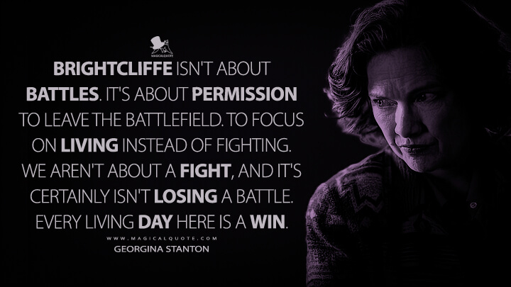 Brightcliffe isn't about battles. It's about permission to leave the battlefield. To focus on living instead of fighting. We aren't about a fight, and it's certainly isn't losing a battle. Every living day here is a win. - Georgina Stanton (The Midnight Club Netflix Quotes)