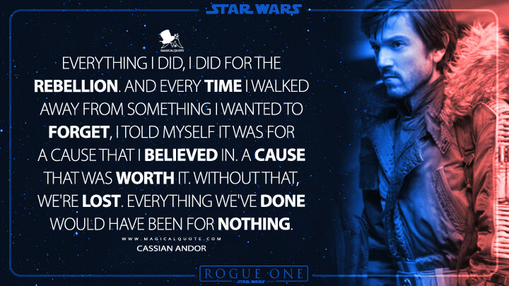 Everything I did, I did for the Rebellion. And every time I walked away from something I wanted to forget, I told myself it was for a cause that I believed in. A cause that was worth it. Without that, we're lost. Everything we've done would have been for nothing. - Cassian Andor (Rogue One: A Star Wars Story Quotes)