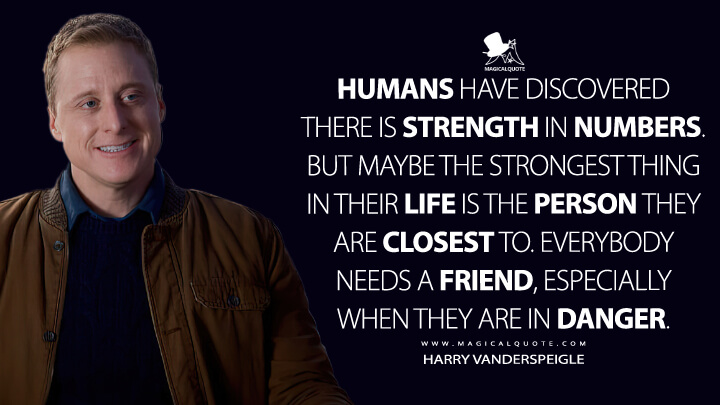 Humans have discovered there is strength in numbers. But maybe the strongest thing in their life is the person they are closest to. Everybody needs a friend, especially when they are in danger. - Harry Vanderspeigle (Resident Alien Quotes)