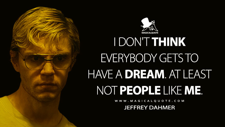 I don't think everybody gets to have a dream. At least not people like me. - Jeffrey Dahmer (Dahmer - Monster: The Jeffrey Dahmer Story Netflix Quotes)