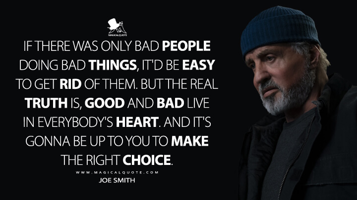 If there was only bad people doing bad things, it'd be easy to get rid of them. But the real truth is, good and bad live in everybody's heart. And it's gonna be up to you to make the right choice. - Joe Smith (Samaritan 2022 Quotes)