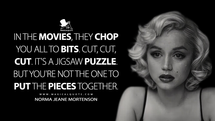 In the movies, they chop you all to bits. Cut, cut, cut. It's a jigsaw puzzle. But you're not the one to put the pieces together. - Norma Jeane Mortenson (Marilyn Monroe) (Blonde 2022 Quotes)