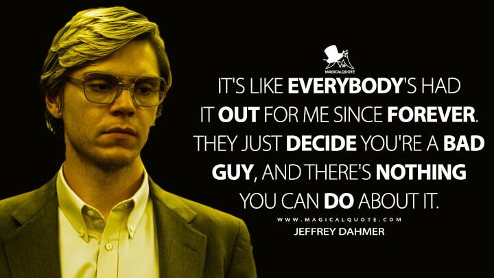 It's like everybody's had it out for me since forever. They just decide you're a bad guy, and there's nothing you can do about it. - Jeffrey Dahmer (Dahmer - Monster: The Jeffrey Dahmer Story Netflix Quotes)