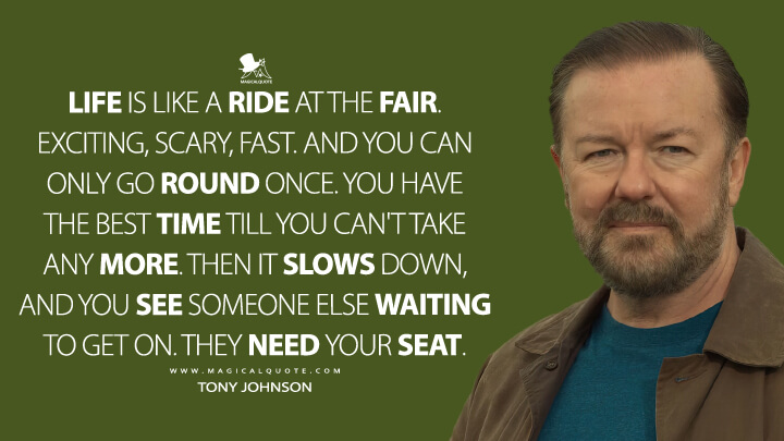 Life is like a ride at the fair. Exciting, scary, fast. And you can only go round once. You have the best time till you can't take any more. Then it slows down, and you see someone else waiting to get on. They need your seat. - Tony Johnson (After Life Netflix Quotes)