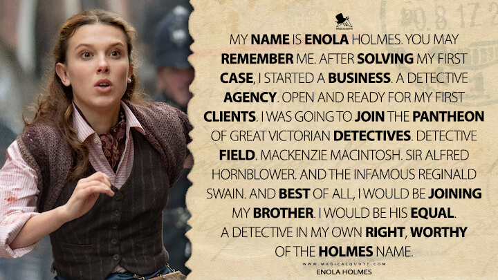 My name is Enola Holmes. You may remember me. After solving my first case, I started a business. A detective agency. Open and ready for my first clients. I was going to join the pantheon of great Victorian detectives. Detective Field. Mackenzie Macintosh. Sir Alfred Hornblower. And the infamous Reginald Swain. And best of all, I would be joining my brother. I would be his equal. A detective in my own right, worthy of the Holmes name. - Enola Holmes (Enola Holmes 2 Netflix Quotes)