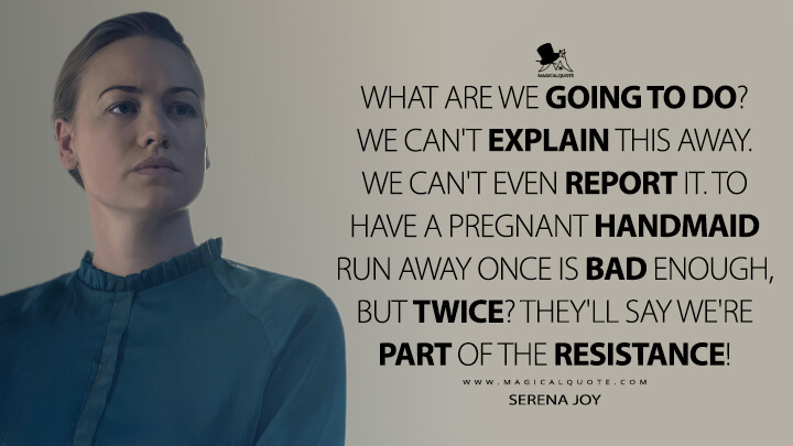 What are we going to do? We can't explain this away. We can't even report it. To have a pregnant Handmaid run away once is bad enough, but twice? They'll say we're part of the Resistance! - Serena Joy (The Handmaid's Tale Quotes)