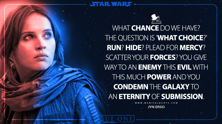 What chance do we have? The question is 'What choice?' Run? Hide? Plead for mercy? Scatter your forces? You give way to an enemy this evil with this much power and you condemn the galaxy to an eternity of submission. - Jyn Erso (Rogue One: A Star Wars Story Quotes)
