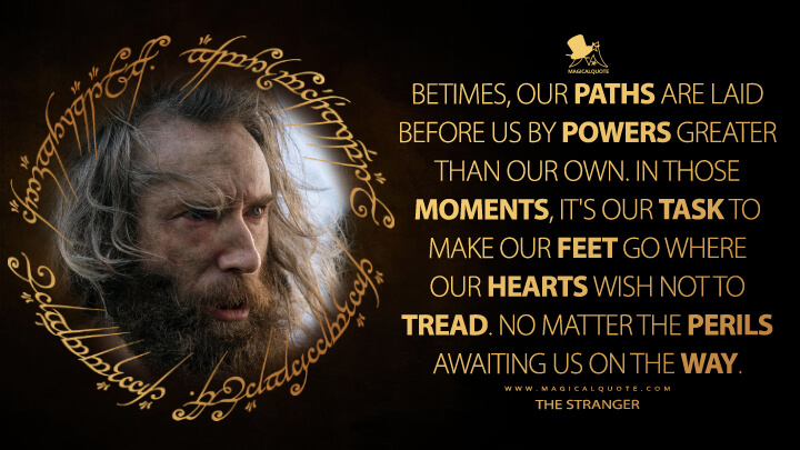 Betimes, our paths are laid before us by powers greater than our own. In those moments, it's our task to make our feet go where our hearts wish not to tread. No matter the perils awaiting us on the way. - The Stranger (The Lord of the Rings: The Rings of Power Quotes)