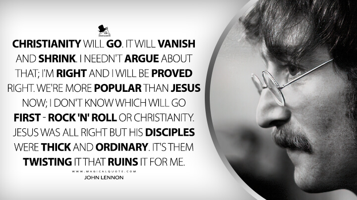 Christianity will go. It will vanish and shrink. I needn't argue about that; I'm right and I will be proved right. We're more popular than Jesus now; I don't know which will go first - rock 'n' roll or Christianity. Jesus was all right but his disciples were thick and ordinary. It's them twisting it that ruins it for me. - John Lennon Quotes