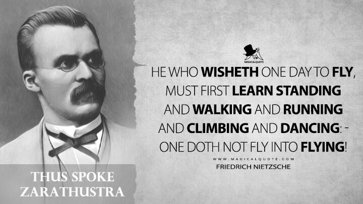 He who wisheth one day to fly, must first learn standing and walking and running and climbing and dancing: - one doth not fly into flying! - Friedrich Nietzsche (Thus Spoke Zarathustra Quotes)