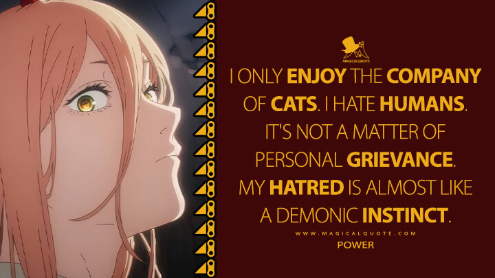 I only enjoy the company of cats. I hate humans. It's not a matter of personal grievance. My hatred is almost like a demonic instinct. - Power (Chainsaw Man TV Series Quotes)