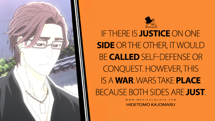 If there is justice on one side or the other, it would be called self-defense or conquest. However, this is a war. Wars take place because both sides are just. - Hidetomo Kajomaru (Bleach: Thousand-Year Blood War Quotes)