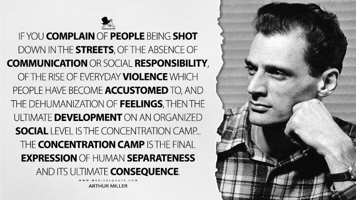 If you complain of people being shot down in the streets, of the absence of communication or social responsibility, of the rise of everyday violence which people have become accustomed to, and the dehumanization of feelings, then the ultimate development on an organized social level is the concentration camp... The concentration camp is the final expression of human separateness and its ultimate consequence. - Arthur Miller Quotes