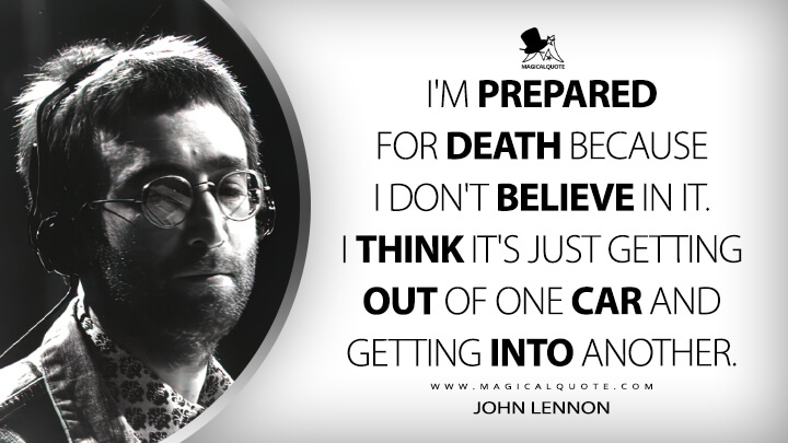 I'm prepared for death because I don't believe in it. I think it's just getting out of one car and getting into another. - John Lennon Quotes