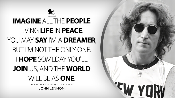 Imagine all the people living life in peace. You may say I'm a dreamer, but I'm not the only one. I hope someday you'll join us, and the world will be as one. - John Lennon (Imagine Quotes)