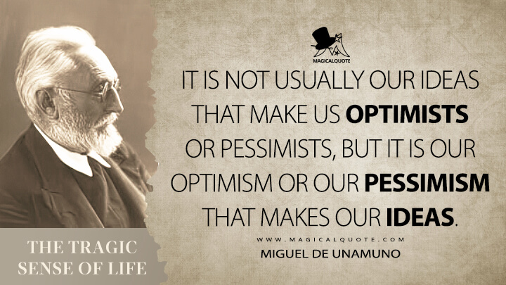 It is not usually our ideas that make us optimists or pessimists, but it is our optimism or our pessimism that makes our ideas. - Miguel de Unamuno (The Tragic Sense of Life Quotes)