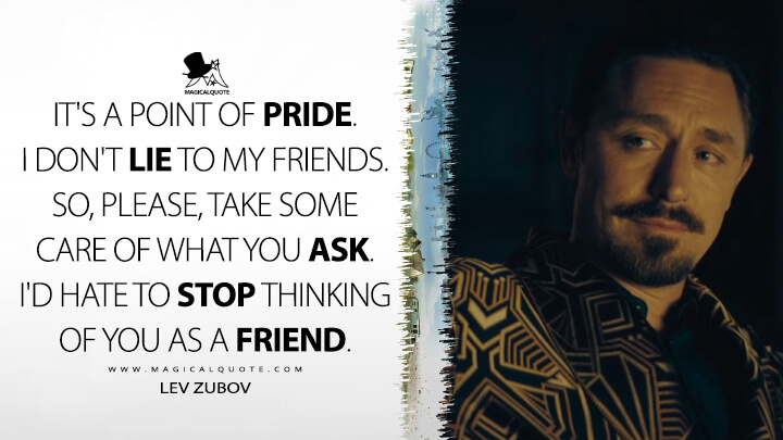 It's a point of pride. I don't lie to my friends. So, please, take some care of what you ask. I'd hate to stop thinking of you as a friend. - Lev Zubov (The Peripheral TV Series 2022 Quotes)