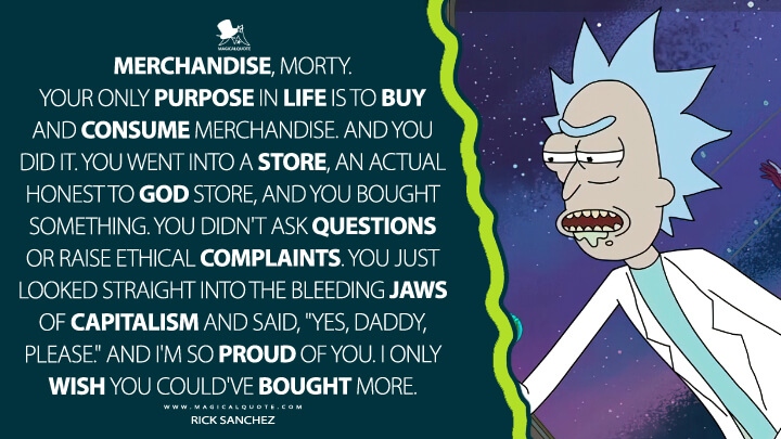 Merchandise, Morty. Your only purpose in life is to buy and consume merchandise. And you did it. You went into a store, an actual honest to God store, and you bought something. You didn't ask questions or raise ethical complaints. You just looked straight into the bleeding jaws of capitalism and said, "yes, daddy, please." And I'm so proud of you. I only wish you could've bought more. - Rick Sanchez (Rick and Morty Quotes)
