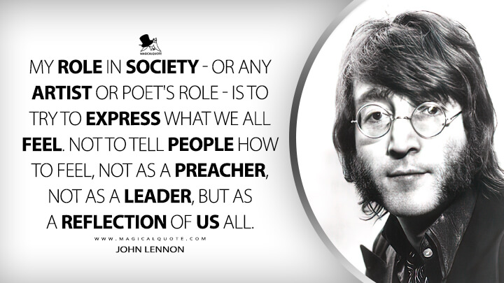 My role in society - or any artist or poet's role - is to try to express what we all feel. Not to tell people how to feel, not as a preacher, not as a leader, but as a reflection of us all. - John Lennon Quotes