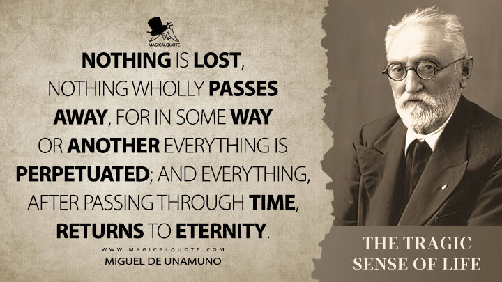 Nothing is lost, nothing wholly passes away, for in some way or another everything is perpetuated; and everything, after passing through time, returns to eternity. - Miguel de Unamuno (The Tragic Sense of Life Quotes)