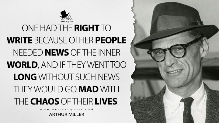 One had the right to write because other people needed news of the inner world, and if they went too long without such news they would go mad with the chaos of their lives. - Arthur Miller Quotes