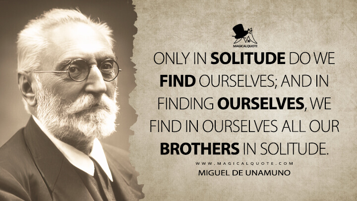 Only in solitude do we find ourselves; and in finding ourselves, we find in ourselves all our brothers in solitude. - Miguel de Unamuno (Essays and Soliloquies Quotes)