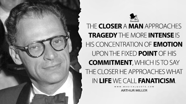 The closer a man approaches tragedy the more intense is his concentration of emotion upon the fixed point of his commitment, which is to say the closer he approaches what in life we call fanaticism. - Arthur Miller Quotes