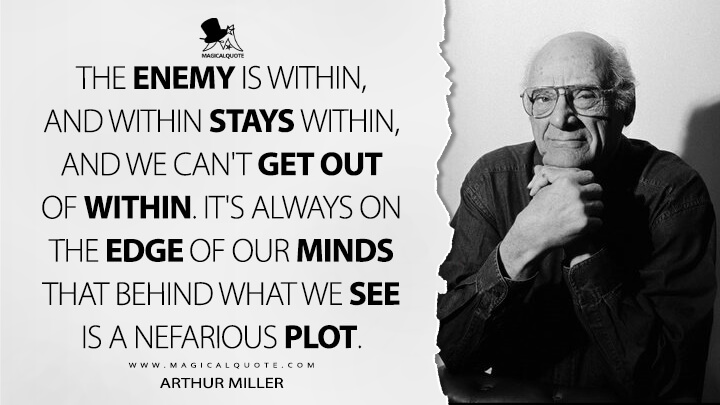 The enemy is within, and within stays within, and we can't get out of within. It's always on the edge of our minds that behind what we see is a nefarious plot. - Arthur Miller Quotes