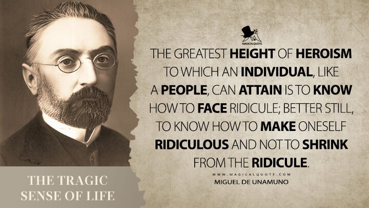 The greatest height of heroism to which an individual, like a people, can attain is to know how to face ridicule; better still, to know how to make oneself ridiculous and not to shrink from the ridicule. - Miguel de Unamuno (The Tragic Sense of Life Quotes)