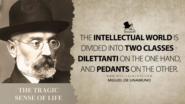 The intellectual world is divided into two classes - dilettanti on the one hand, and pedants on the other. - Miguel de Unamuno (The Tragic Sense of Life Quotes)