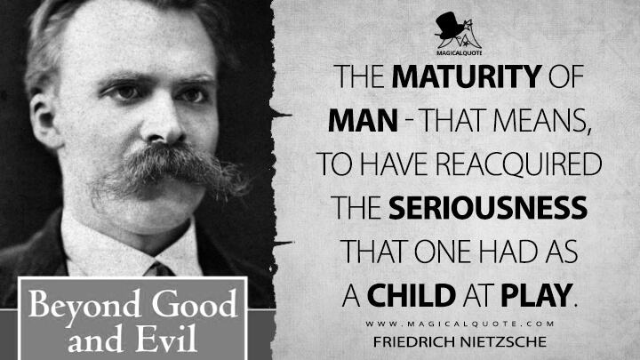 The maturity of man - that means, to have reacquired the seriousness that one had as a child at play. - Friedrich Nietzsche (Beyond Good and Evil Quotes)
